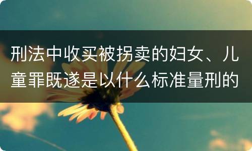刑法中收买被拐卖的妇女、儿童罪既遂是以什么标准量刑的