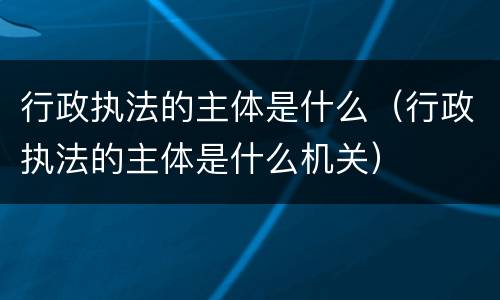 行政执法的主体是什么（行政执法的主体是什么机关）