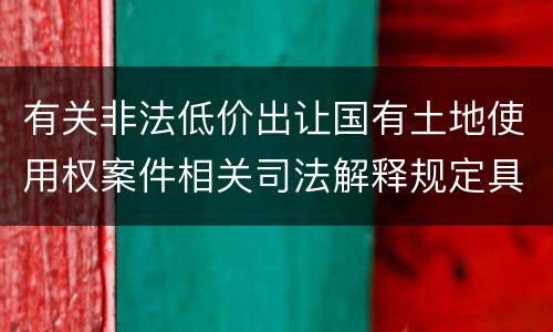 有关非法低价出让国有土地使用权案件相关司法解释规定具体是什么