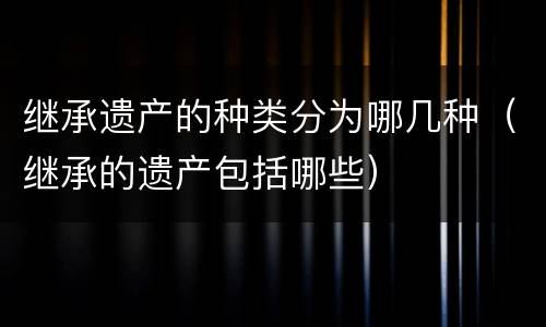 继承遗产的种类分为哪几种（继承的遗产包括哪些）