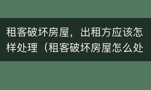 租客破坏房屋，出租方应该怎样处理（租客破坏房屋怎么处理）