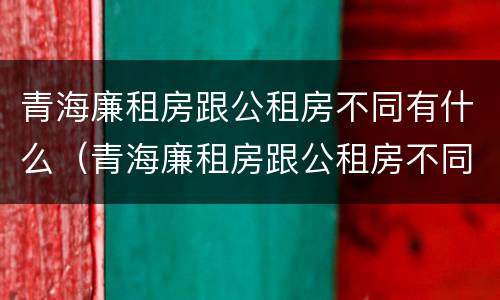 青海廉租房跟公租房不同有什么（青海廉租房跟公租房不同有什么影响）