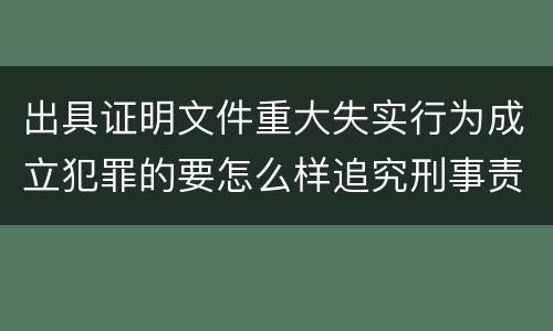 出具证明文件重大失实行为成立犯罪的要怎么样追究刑事责任