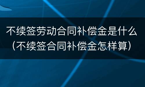 不续签劳动合同补偿金是什么（不续签合同补偿金怎样算）