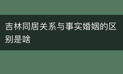 吉林同居关系与事实婚姻的区别是啥