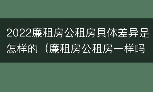 2022廉租房公租房具体差异是怎样的（廉租房公租房一样吗）