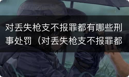 对丢失枪支不报罪都有哪些刑事处罚（对丢失枪支不报罪都有哪些刑事处罚案件）