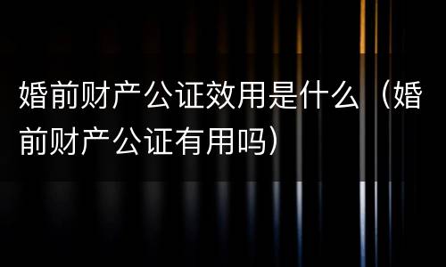 婚前财产公证效用是什么（婚前财产公证有用吗）