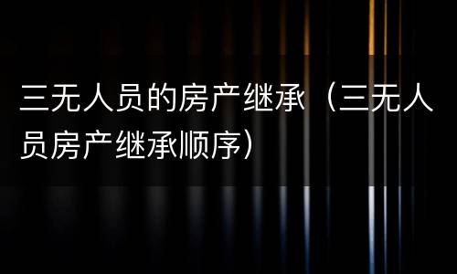 三无人员的房产继承（三无人员房产继承顺序）