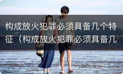构成放火犯罪必须具备几个特征（构成放火犯罪必须具备几个特征条件）