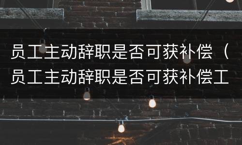 员工主动辞职是否可获补偿（员工主动辞职是否可获补偿工资）