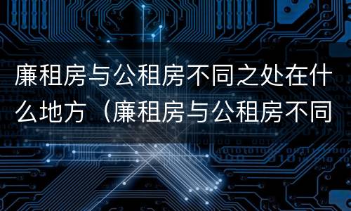 廉租房与公租房不同之处在什么地方（廉租房与公租房不同之处在什么地方呢）