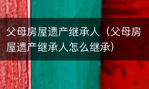 父母房屋遗产继承人（父母房屋遗产继承人怎么继承）