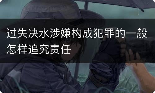 过失决水涉嫌构成犯罪的一般怎样追究责任