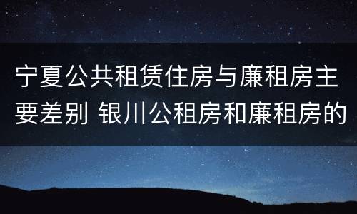 宁夏公共租赁住房与廉租房主要差别 银川公租房和廉租房的区别