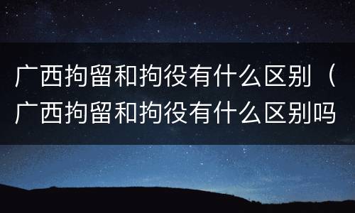 广西拘留和拘役有什么区别（广西拘留和拘役有什么区别吗）