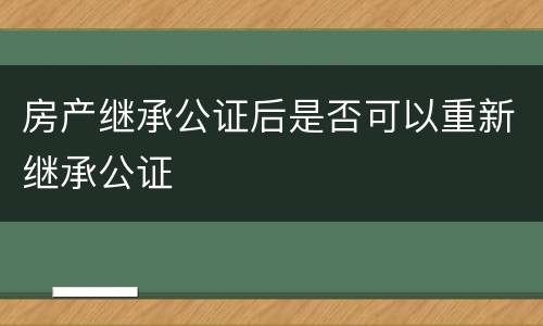 房产继承公证后是否可以重新继承公证