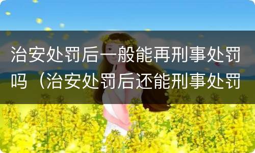 治安处罚后一般能再刑事处罚吗（治安处罚后还能刑事处罚吗）