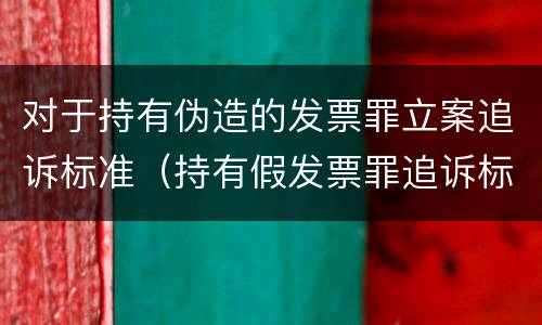 对于持有伪造的发票罪立案追诉标准（持有假发票罪追诉标准）