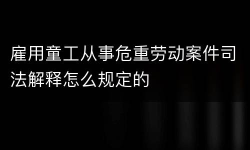 雇用童工从事危重劳动案件司法解释怎么规定的