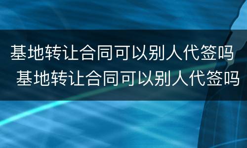 基地转让合同可以别人代签吗 基地转让合同可以别人代签吗有效吗