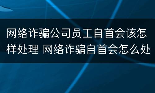 网络诈骗公司员工自首会该怎样处理 网络诈骗自首会怎么处理