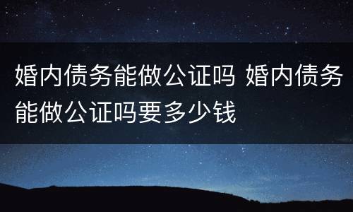 婚内债务能做公证吗 婚内债务能做公证吗要多少钱