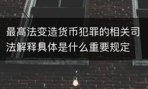 最高法变造货币犯罪的相关司法解释具体是什么重要规定