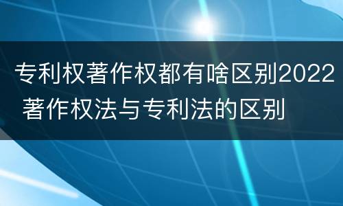 专利权著作权都有啥区别2022 著作权法与专利法的区别