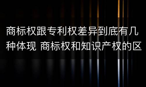商标权跟专利权差异到底有几种体现 商标权和知识产权的区别