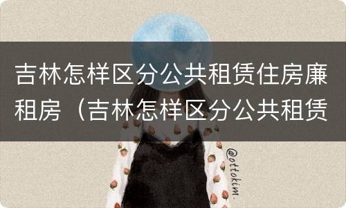 吉林怎样区分公共租赁住房廉租房（吉林怎样区分公共租赁住房廉租房等级）