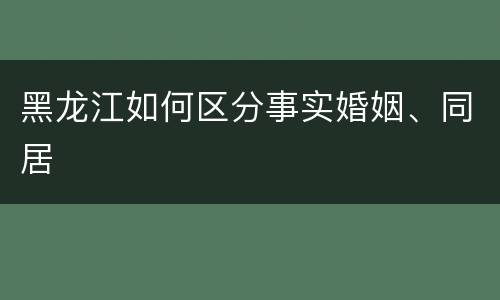 黑龙江如何区分事实婚姻、同居