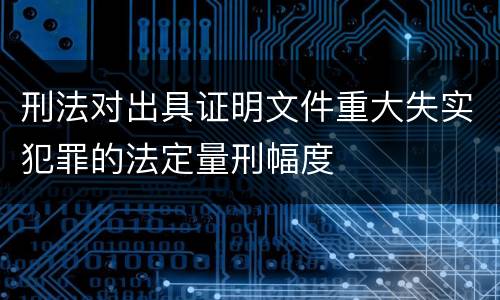 刑法对出具证明文件重大失实犯罪的法定量刑幅度