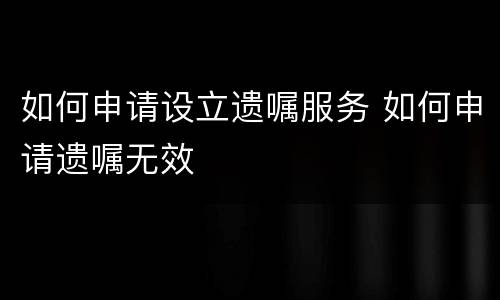 如何申请设立遗嘱服务 如何申请遗嘱无效