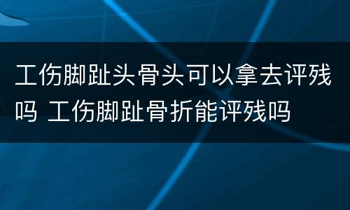 工伤脚趾头骨头可以拿去评残吗 工伤脚趾骨折能评残吗