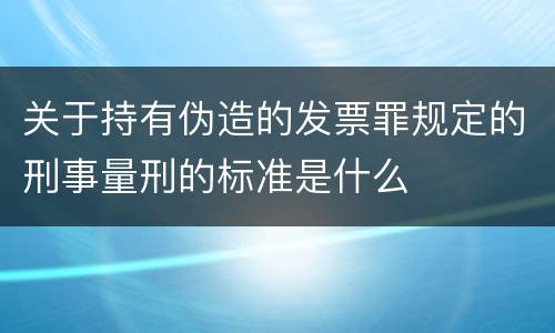 关于持有伪造的发票罪规定的刑事量刑的标准是什么