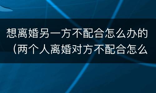 想离婚另一方不配合怎么办的（两个人离婚对方不配合怎么办）
