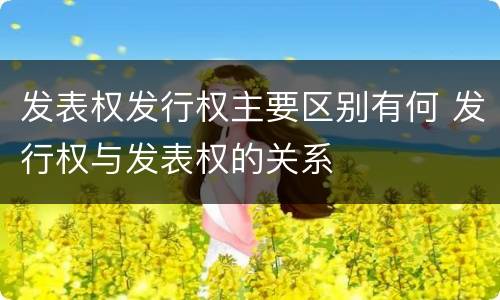 发表权发行权主要区别有何 发行权与发表权的关系