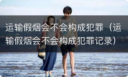 运输假烟会不会构成犯罪（运输假烟会不会构成犯罪记录）
