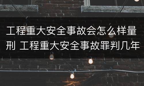 工程重大安全事故会怎么样量刑 工程重大安全事故罪判几年