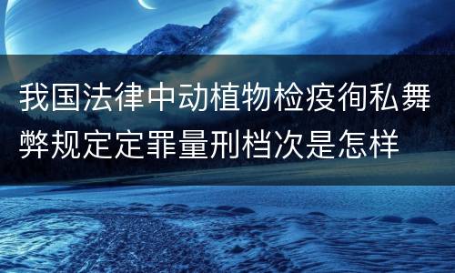 我国法律中动植物检疫徇私舞弊规定定罪量刑档次是怎样