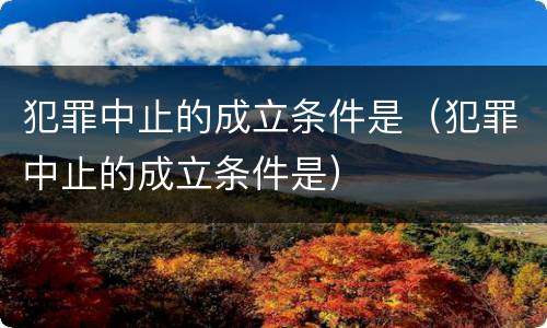 犯罪中止的成立条件是（犯罪中止的成立条件是）