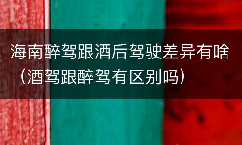 海南醉驾跟酒后驾驶差异有啥（酒驾跟醉驾有区别吗）