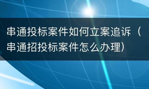 串通投标案件如何立案追诉（串通招投标案件怎么办理）