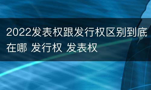 2022发表权跟发行权区别到底在哪 发行权 发表权