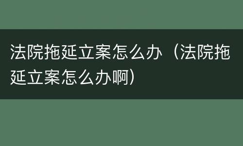 法院拖延立案怎么办（法院拖延立案怎么办啊）