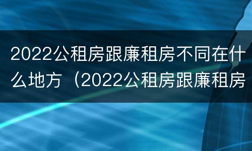 2022公租房跟廉租房不同在什么地方（2022公租房跟廉租房不同在什么地方呢）