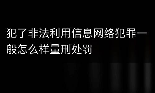 犯了非法利用信息网络犯罪一般怎么样量刑处罚
