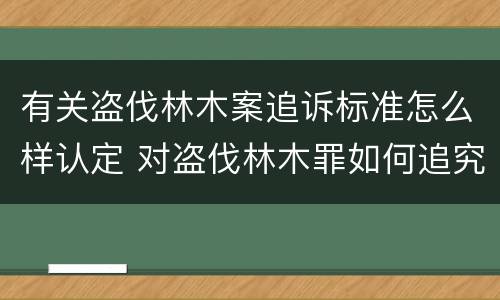 有关盗伐林木案追诉标准怎么样认定 对盗伐林木罪如何追究法律责任