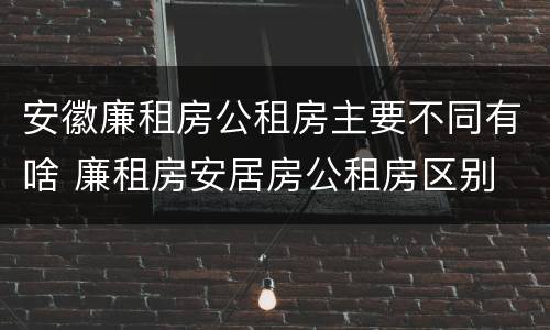 安徽廉租房公租房主要不同有啥 廉租房安居房公租房区别